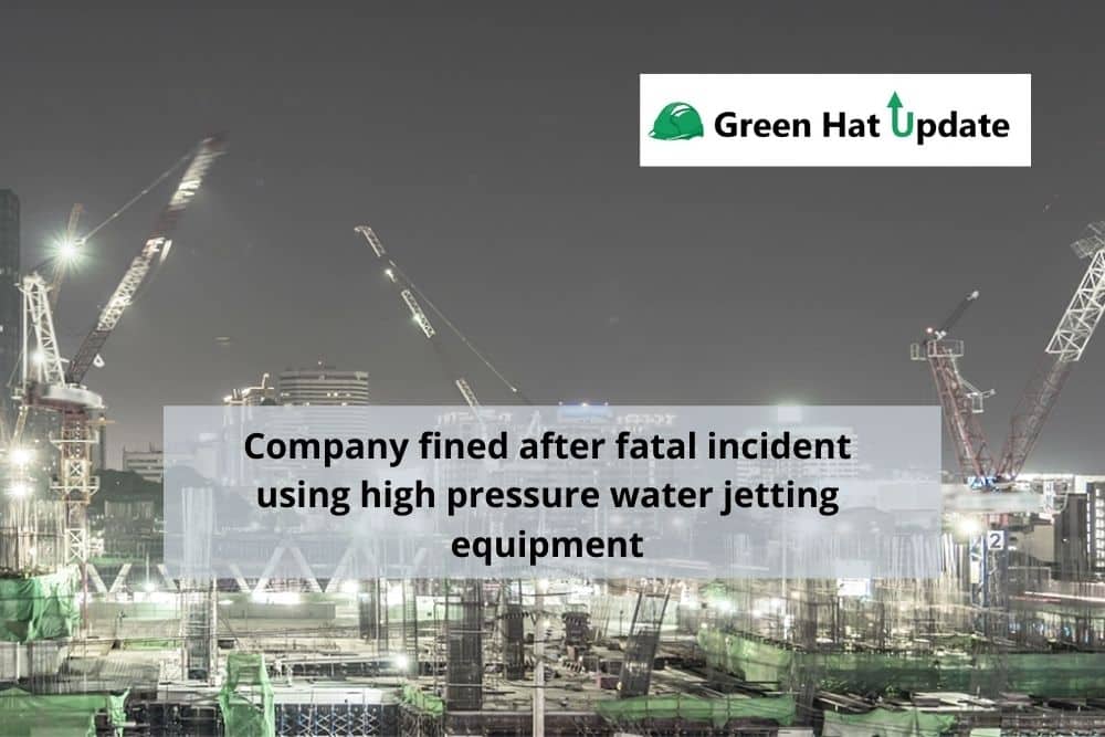 Green Hat Update 31 – Company fined after fatal incident using high pressure water jetting equipment
